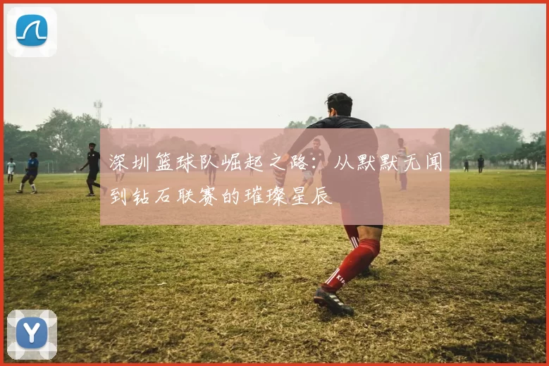 深圳篮球队崛起之路：从默默无闻到钻石联赛的璀璨星辰