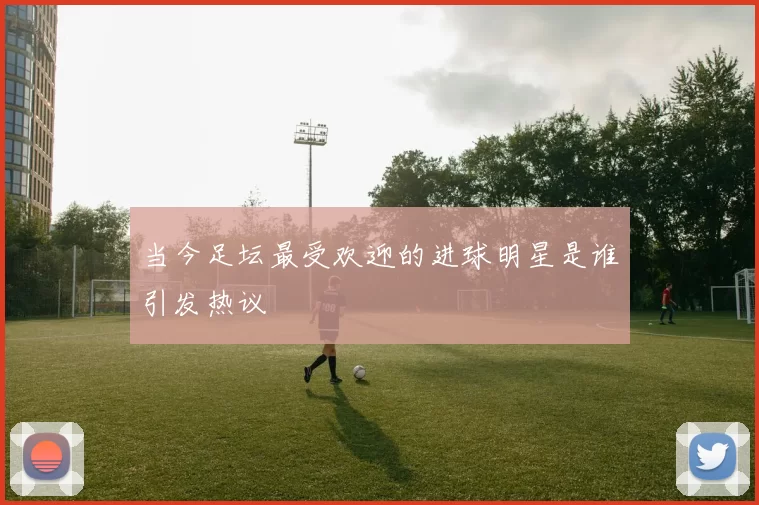 当今足坛最受欢迎的进球明星是谁引发热议