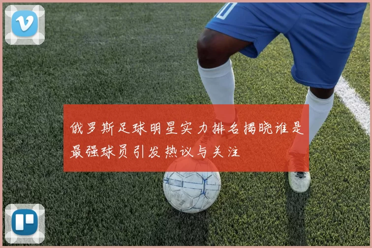 俄罗斯足球明星实力排名揭晓谁是最强球员引发热议与关注