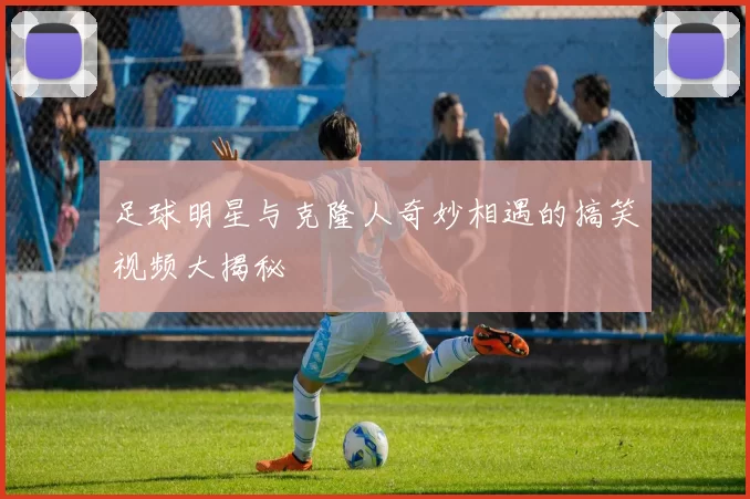 足球明星与克隆人奇妙相遇的搞笑视频大揭秘