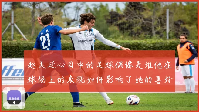 赵美延心目中的足球偶像是谁他在球场上的表现如何影响了她的喜好