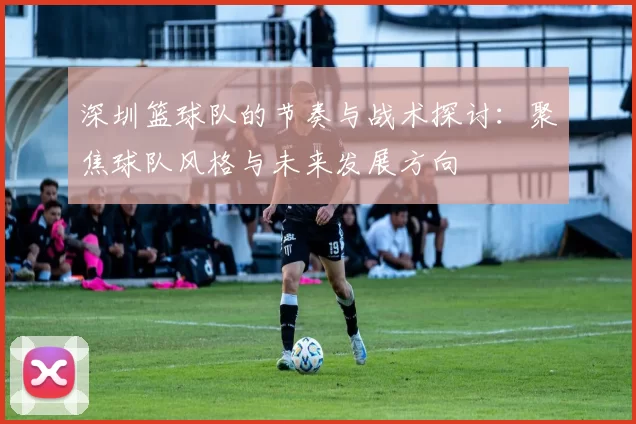 深圳篮球队的节奏与战术探讨：聚焦球队风格与未来发展方向