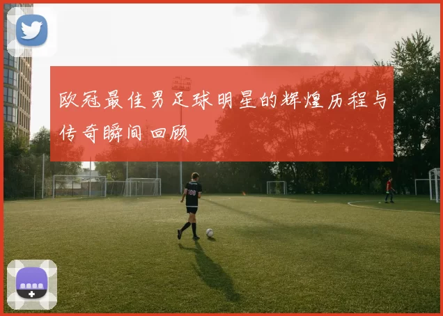 欧冠最佳男足球明星的辉煌历程与传奇瞬间回顾