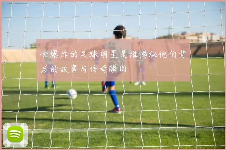 会爆炸的足球明星是谁揭秘他们背后的故事与传奇瞬间