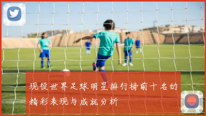 现役世界足球明星排行榜前十名的精彩表现与成就分析