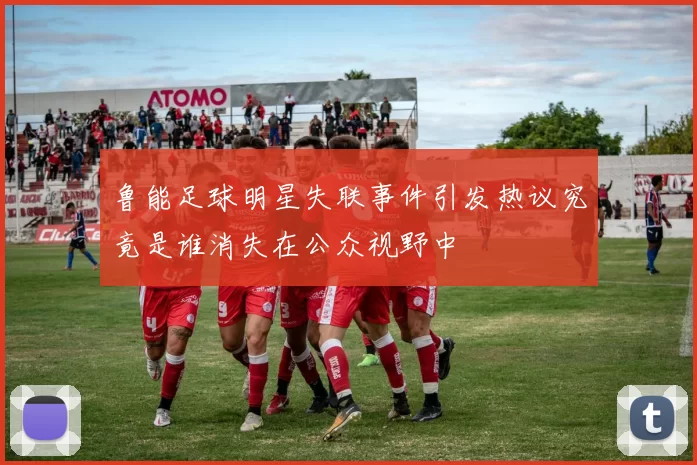 鲁能足球明星失联事件引发热议究竟是谁消失在公众视野中