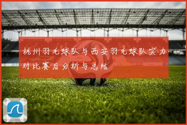 杭州羽毛球队与西安羽毛球队实力对比赛后分析与总结