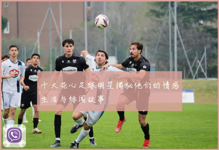 十大花心足球明星揭秘他们的情感生活与绯闻故事