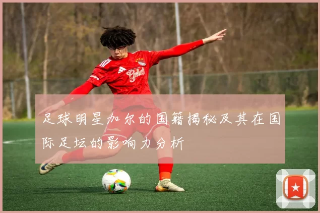 足球明星加尔的国籍揭秘及其在国际足坛的影响力分析