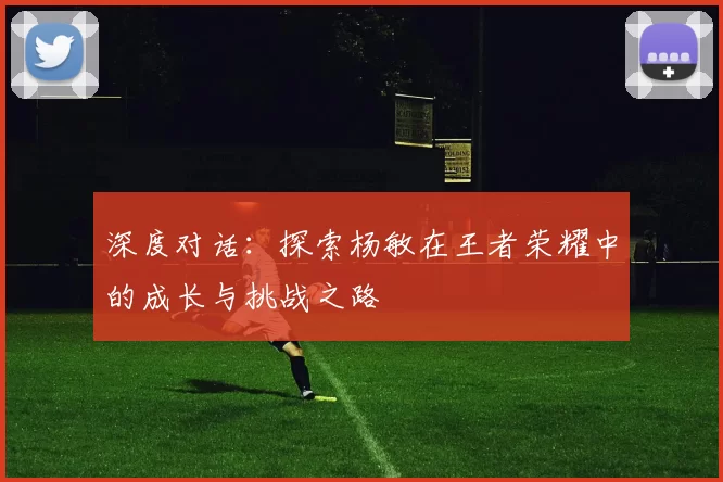 深度对话：探索杨敏在王者荣耀中的成长与挑战之路