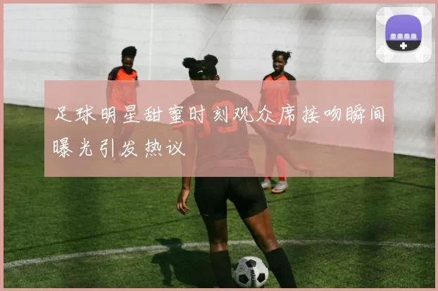 足球明星甜蜜时刻观众席接吻瞬间曝光引发热议