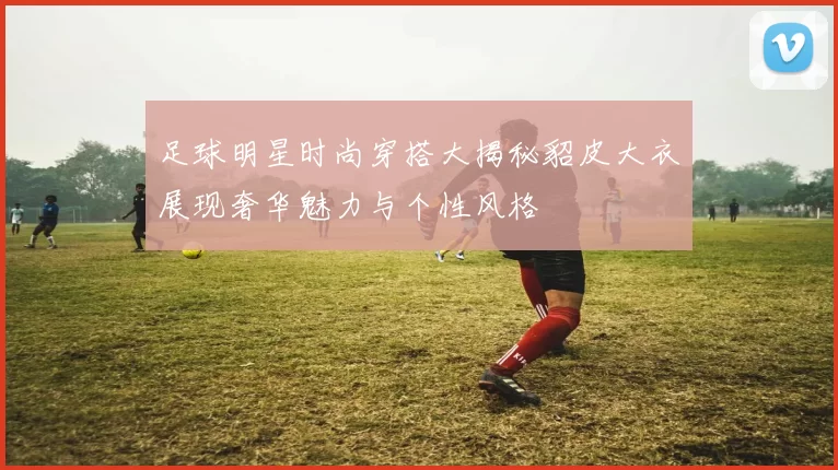 足球明星时尚穿搭大揭秘貂皮大衣展现奢华魅力与个性风格