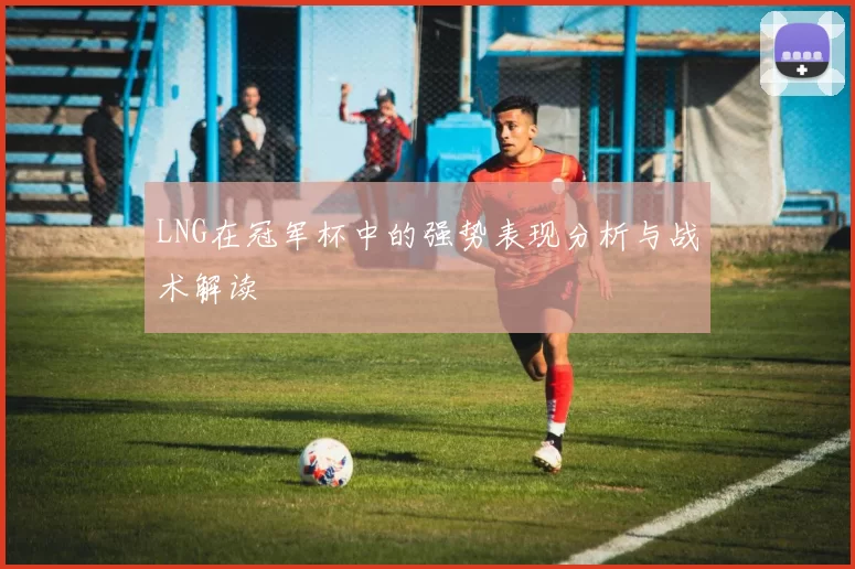 LNG在冠军杯中的强势表现分析与战术解读