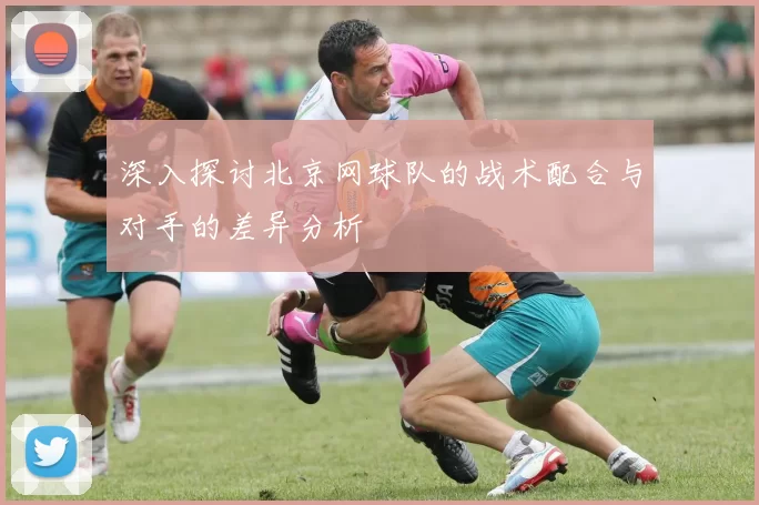 深入探讨北京网球队的战术配合与对手的差异分析
