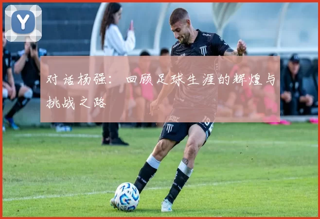 对话杨强：回顾足球生涯的辉煌与挑战之路