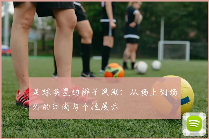 足球明星的辫子风潮：从场上到场外的时尚与个性展示