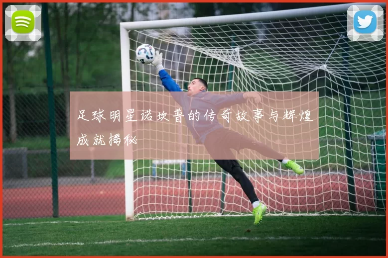 足球明星诺坎普的传奇故事与辉煌成就揭秘