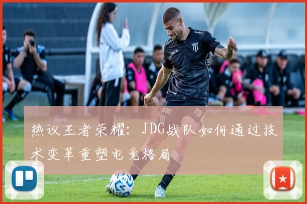 热议王者荣耀：JDG战队如何通过技术变革重塑电竞格局