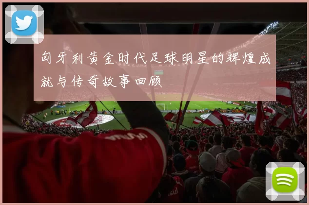 匈牙利黄金时代足球明星的辉煌成就与传奇故事回顾