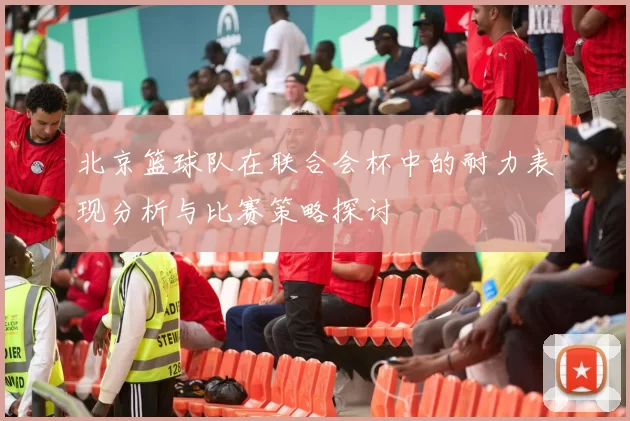 北京篮球队在联合会杯中的耐力表现分析与比赛策略探讨