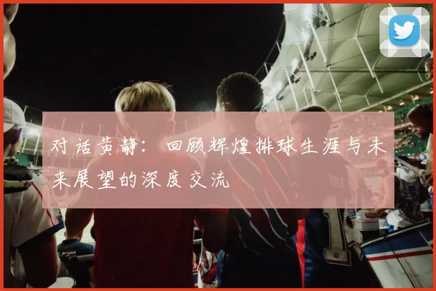 对话黄静：回顾辉煌排球生涯与未来展望的深度交流