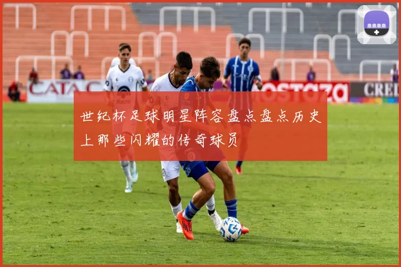 世纪杯足球明星阵容盘点盘点历史上那些闪耀的传奇球员