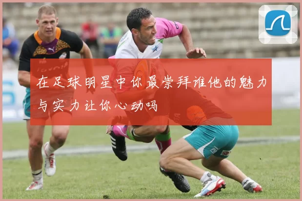 在足球明星中你最崇拜谁他的魅力与实力让你心动吗
