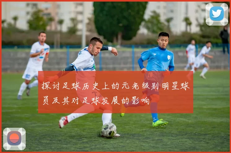 探讨足球历史上的元老级别明星球员及其对足球发展的影响
