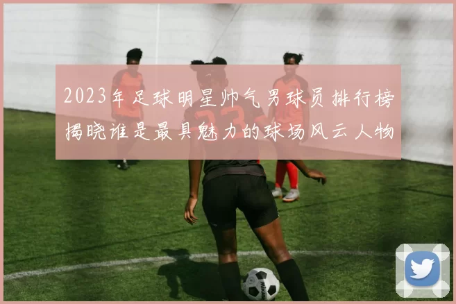 2023年足球明星帅气男球员排行榜揭晓谁是最具魅力的球场风云人物