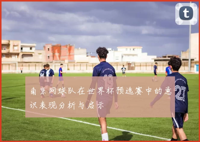 南京网球队在世界杯预选赛中的意识表现分析与启示