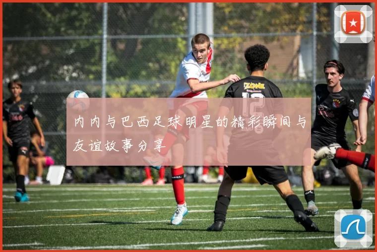 内内与巴西足球明星的精彩瞬间与友谊故事分享