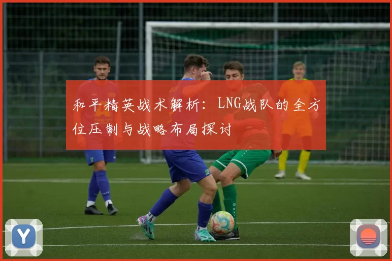 和平精英战术解析：LNG战队的全方位压制与战略布局探讨
