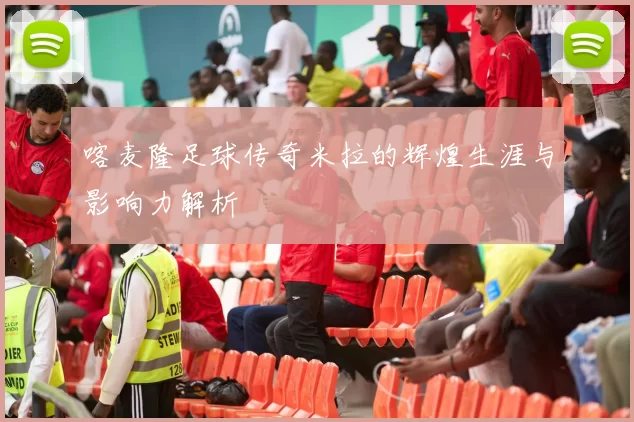喀麦隆足球传奇米拉的辉煌生涯与影响力解析
