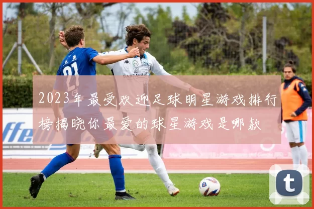 2023年最受欢迎足球明星游戏排行榜揭晓你最爱的球星游戏是哪款