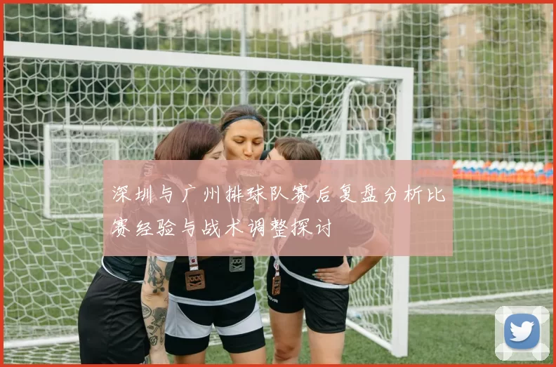 深圳与广州排球队赛后复盘分析比赛经验与战术调整探讨