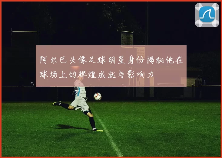 阿尔巴头像足球明星身份揭秘他在球场上的辉煌成就与影响力