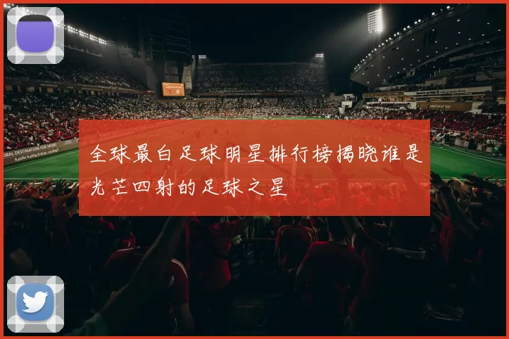 全球最白足球明星排行榜揭晓谁是光芒四射的足球之星