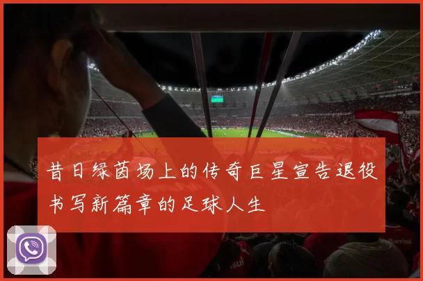 昔日绿茵场上的传奇巨星宣告退役书写新篇章的足球人生