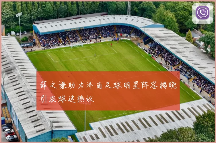 薛之谦助力济南足球明星阵容揭晓引发球迷热议