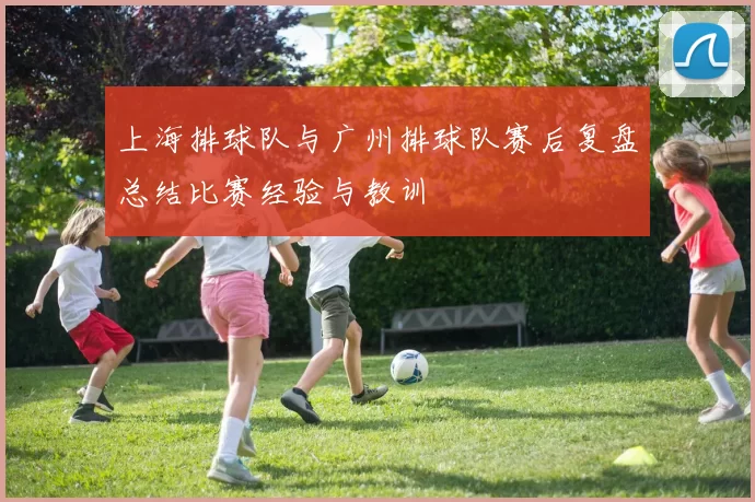 上海排球队与广州排球队赛后复盘总结比赛经验与教训