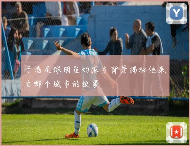 于浩足球明星的家乡背景揭秘他来自哪个城市的故事