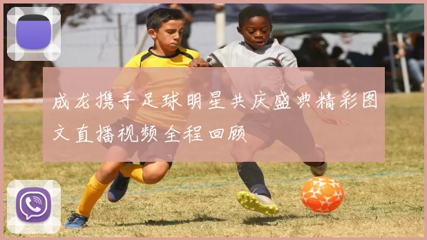 成龙携手足球明星共庆盛典精彩图文直播视频全程回顾