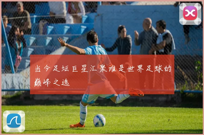 当今足坛巨星汇聚谁是世界足球的巅峰之选