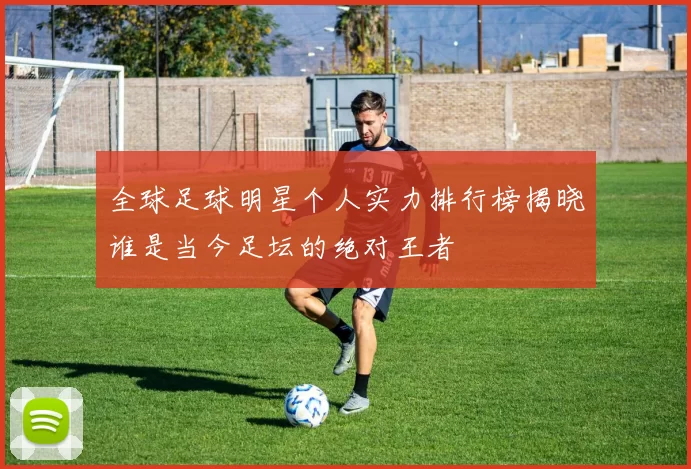 全球足球明星个人实力排行榜揭晓谁是当今足坛的绝对王者