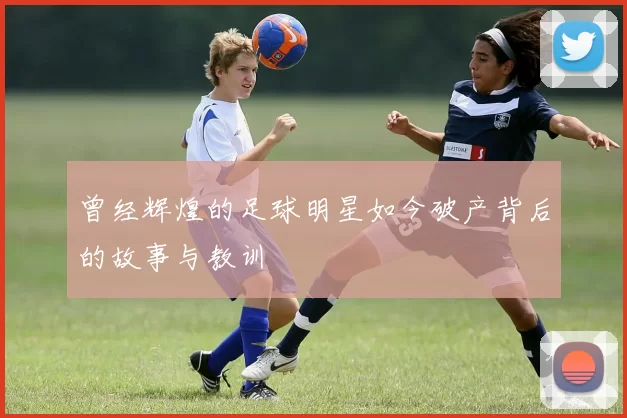 曾经辉煌的足球明星如今破产背后的故事与教训
