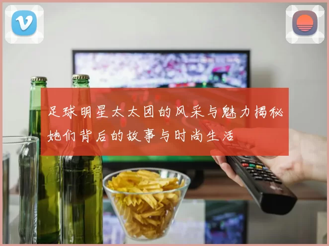 足球明星太太团的风采与魅力揭秘她们背后的故事与时尚生活