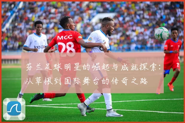 芬兰足球明星的崛起与成就探索：从草根到国际舞台的传奇之路