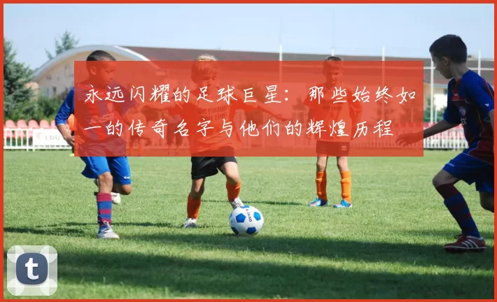 永远闪耀的足球巨星：那些始终如一的传奇名字与他们的辉煌历程