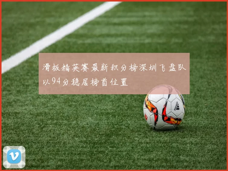 滑板精英赛最新积分榜深圳飞盘队以94分稳居榜首位置