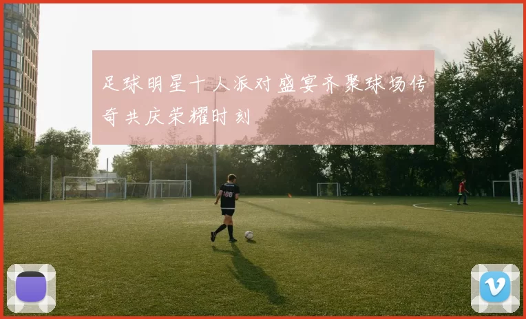足球明星十人派对盛宴齐聚球场传奇共庆荣耀时刻